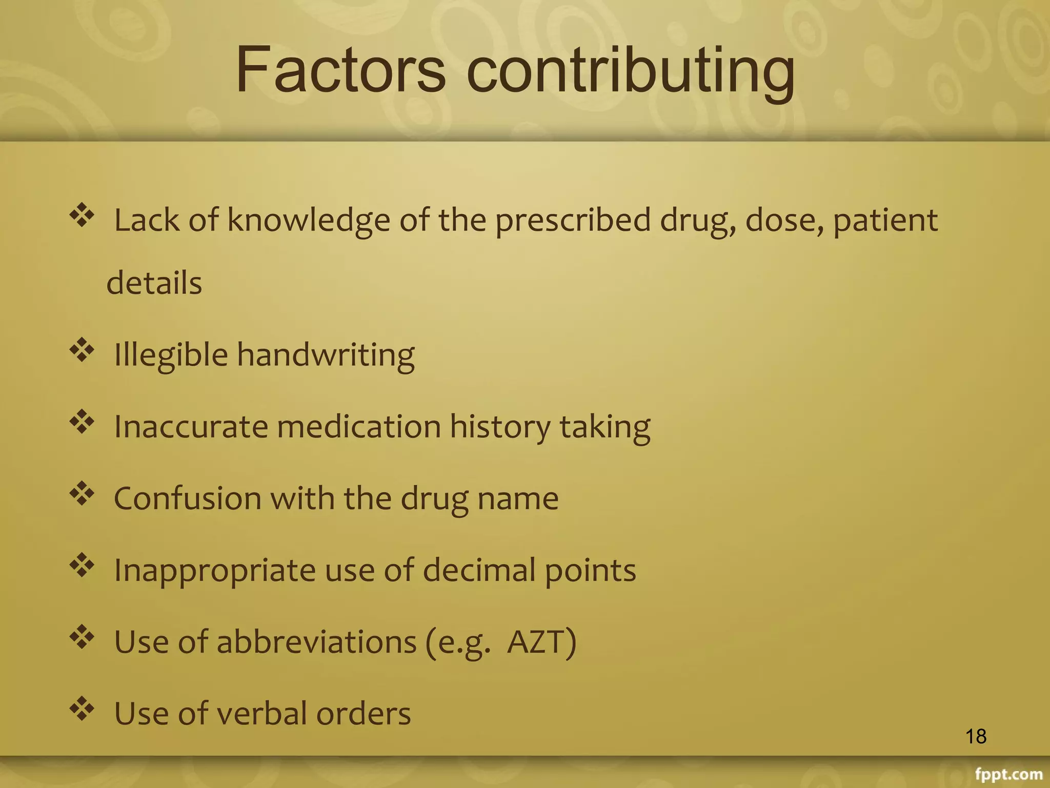 Factors contributing
 Lack of knowledge of the prescribed drug, dose, patient
details
 Illegible handwriting
 Inaccurate medication history taking
 Confusion with the drug name
 Inappropriate use of decimal points
 Use of abbreviations (e.g. AZT)
 Use of verbal orders
18
 