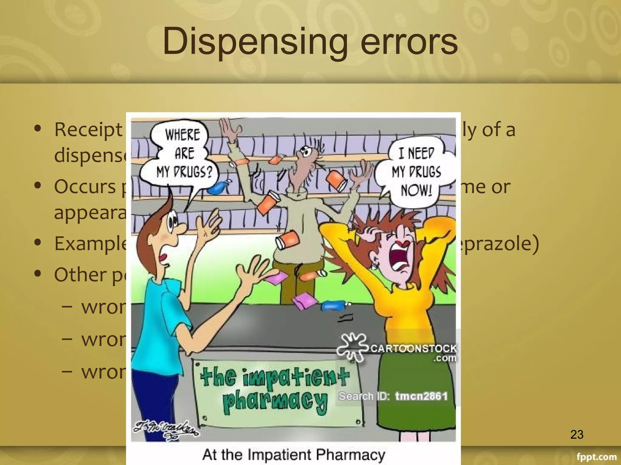 Dispensing errors
• Receipt of the prescription supply of a
dispensed medicine to patient
• Occurs primarily with drugs having similar name or
appearance
• Example :lasix® (frusemide) and losec® (omeprazole)
• Other potential dispensing errors include
– wrong dose
– wrong drug or
– wrong patient
23
 