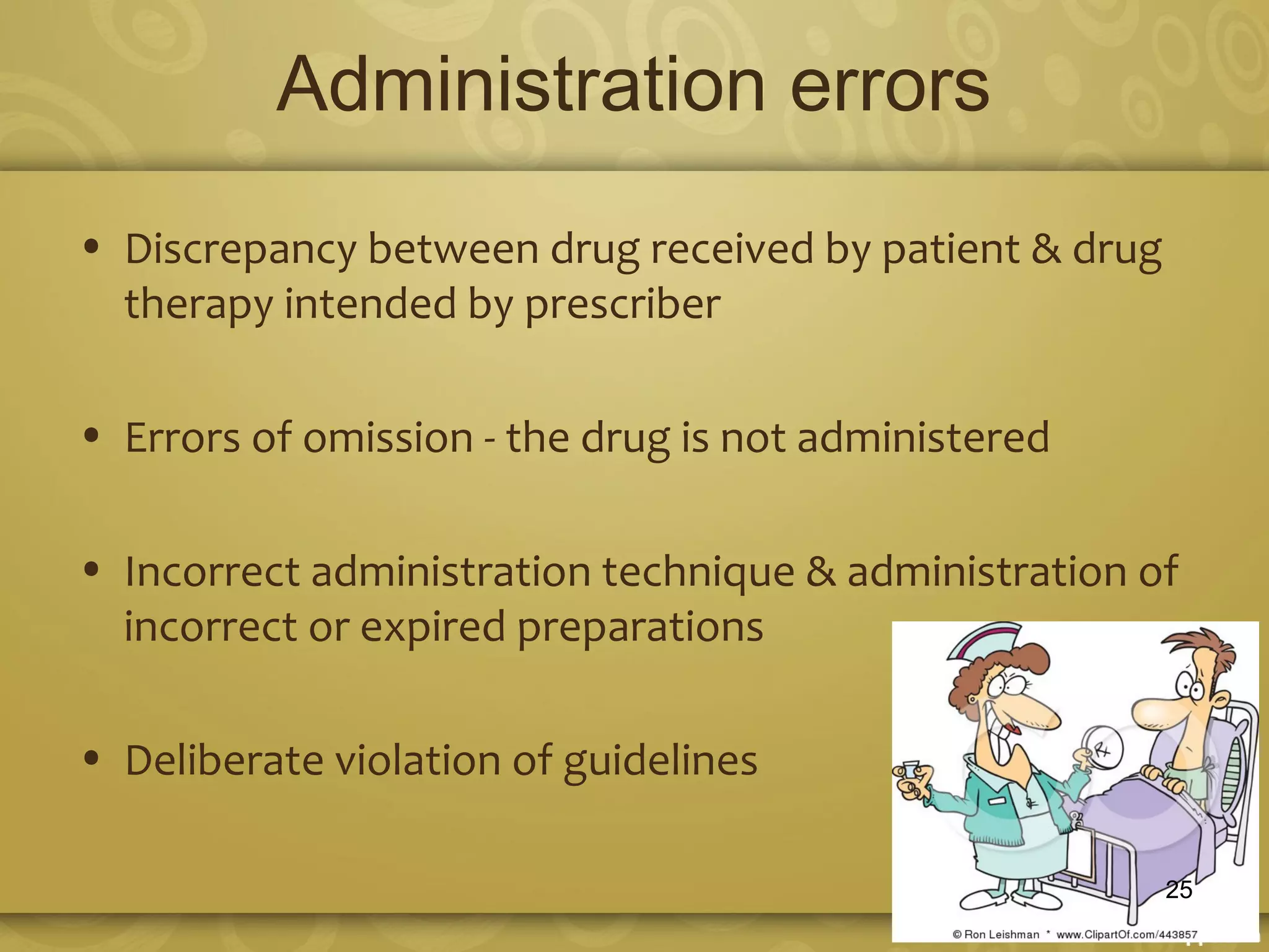 Administration errors
• Discrepancy between drug received by patient & drug
therapy intended by prescriber
• Errors of omission - the drug is not administered
• Incorrect administration technique & administration of
incorrect or expired preparations
• Deliberate violation of guidelines
25
 