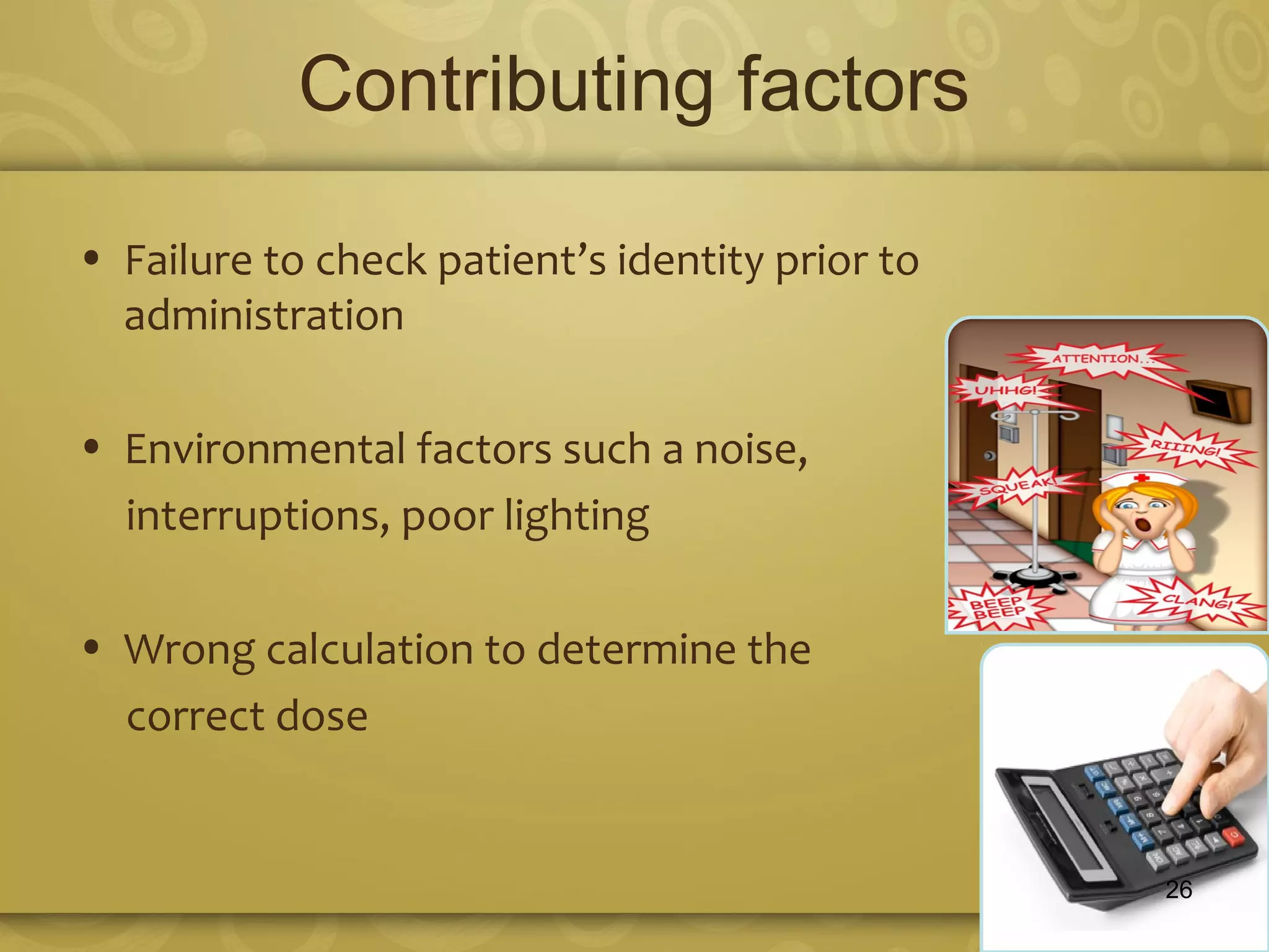Contributing factors
• Failure to check patient’s identity prior to
administration
• Environmental factors such a noise,
interruptions, poor lighting
• Wrong calculation to determine the
correct dose
26
 