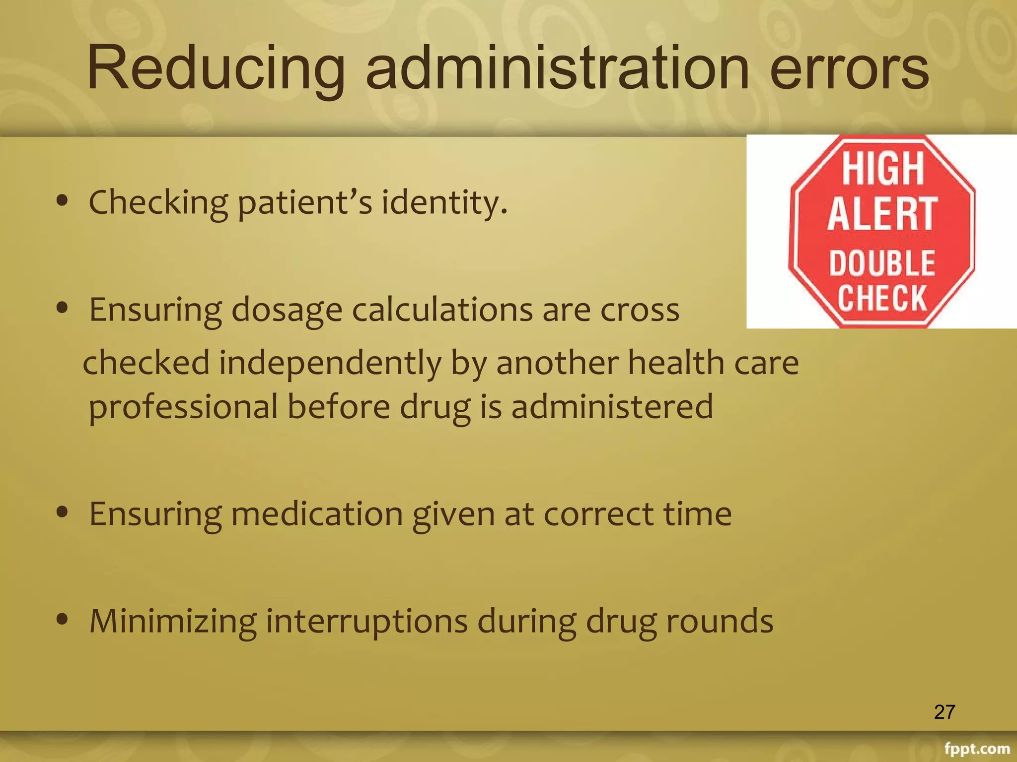 Reducing administration errors
• Checking patient’s identity.
• Ensuring dosage calculations are cross
checked independently by another health care
professional before drug is administered
• Ensuring medication given at correct time
• Minimizing interruptions during drug rounds
27
 