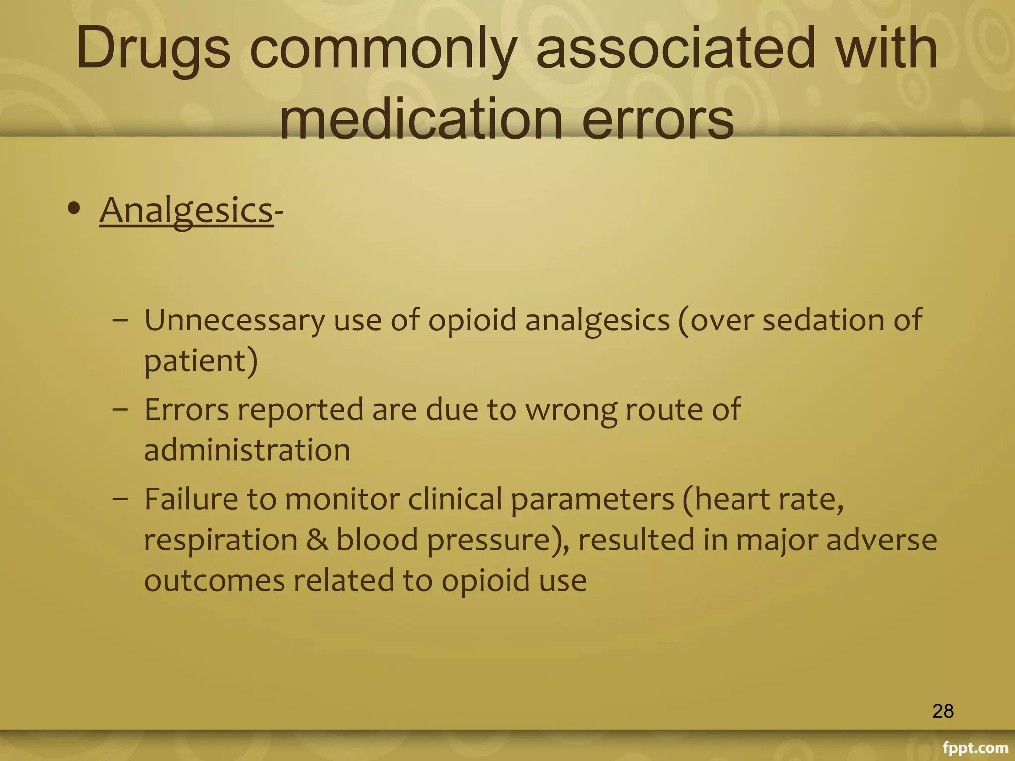 Drugs commonly associated with
medication errors
• Analgesics-
– Unnecessary use of opioid analgesics (over sedation of
patient)
– Errors reported are due to wrong route of
administration
– Failure to monitor clinical parameters (heart rate,
respiration & blood pressure), resulted in major adverse
outcomes related to opioid use
28
 