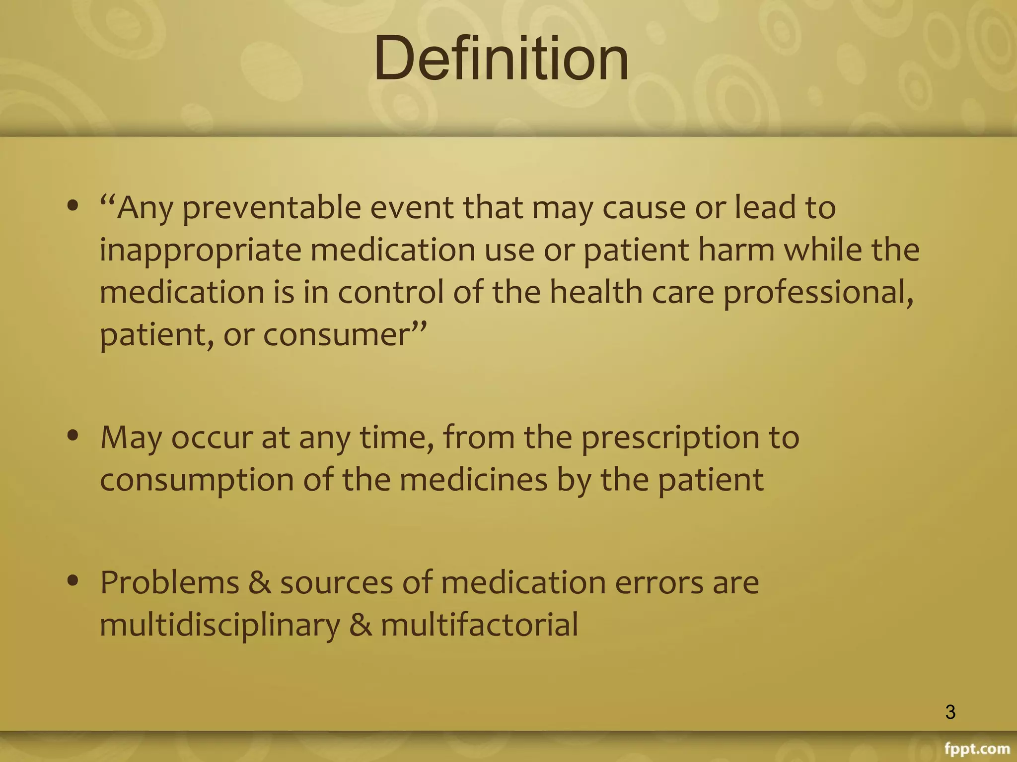 Definition
• “Any preventable event that may cause or lead to
inappropriate medication use or patient harm while the
medication is in control of the health care professional,
patient, or consumer”
• May occur at any time, from the prescription to
consumption of the medicines by the patient
• Problems & sources of medication errors are
multidisciplinary & multifactorial
3
 