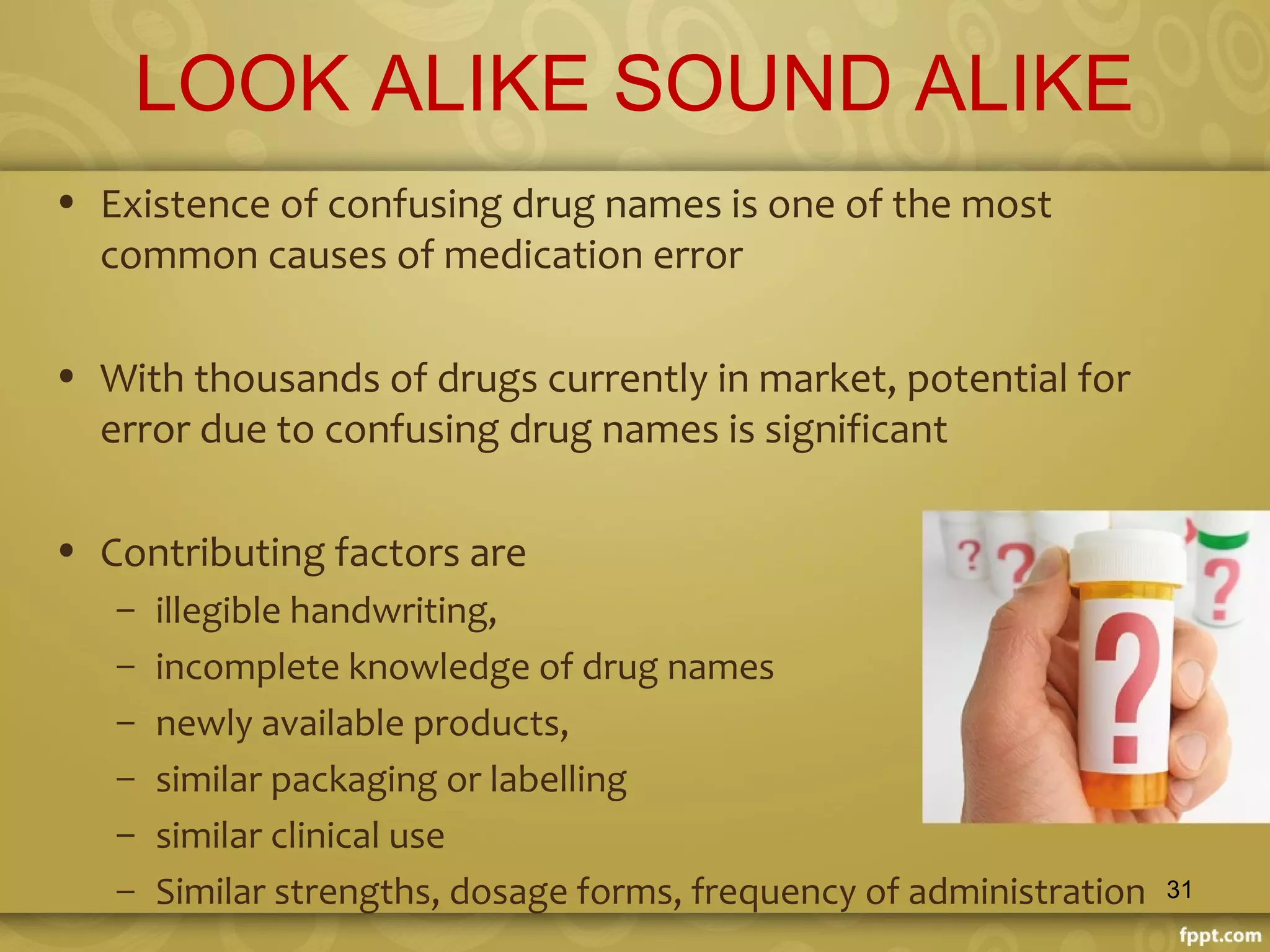 LOOK ALIKE SOUND ALIKE
• Existence of confusing drug names is one of the most
common causes of medication error
• With thousands of drugs currently in market, potential for
error due to confusing drug names is significant
• Contributing factors are
– illegible handwriting,
– incomplete knowledge of drug names
– newly available products,
– similar packaging or labelling
– similar clinical use
– Similar strengths, dosage forms, frequency of administration 31
 