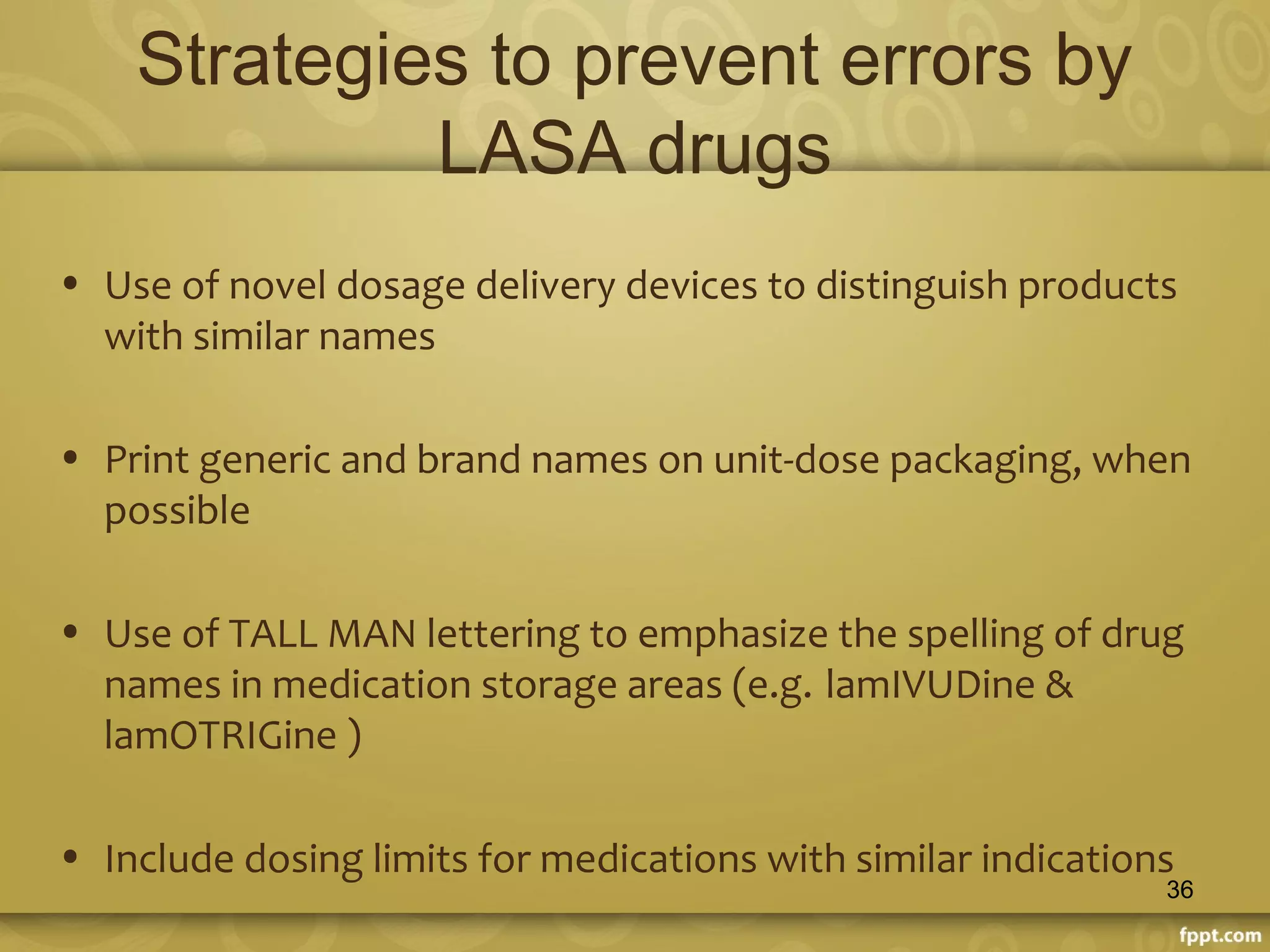 Strategies to prevent errors by
LASA drugs
• Use of novel dosage delivery devices to distinguish products
with similar names
• Print generic and brand names on unit-dose packaging, when
possible
• Use of TALL MAN lettering to emphasize the spelling of drug
names in medication storage areas (e.g. lamIVUDine &
lamOTRIGine )
• Include dosing limits for medications with similar indications
36
 
