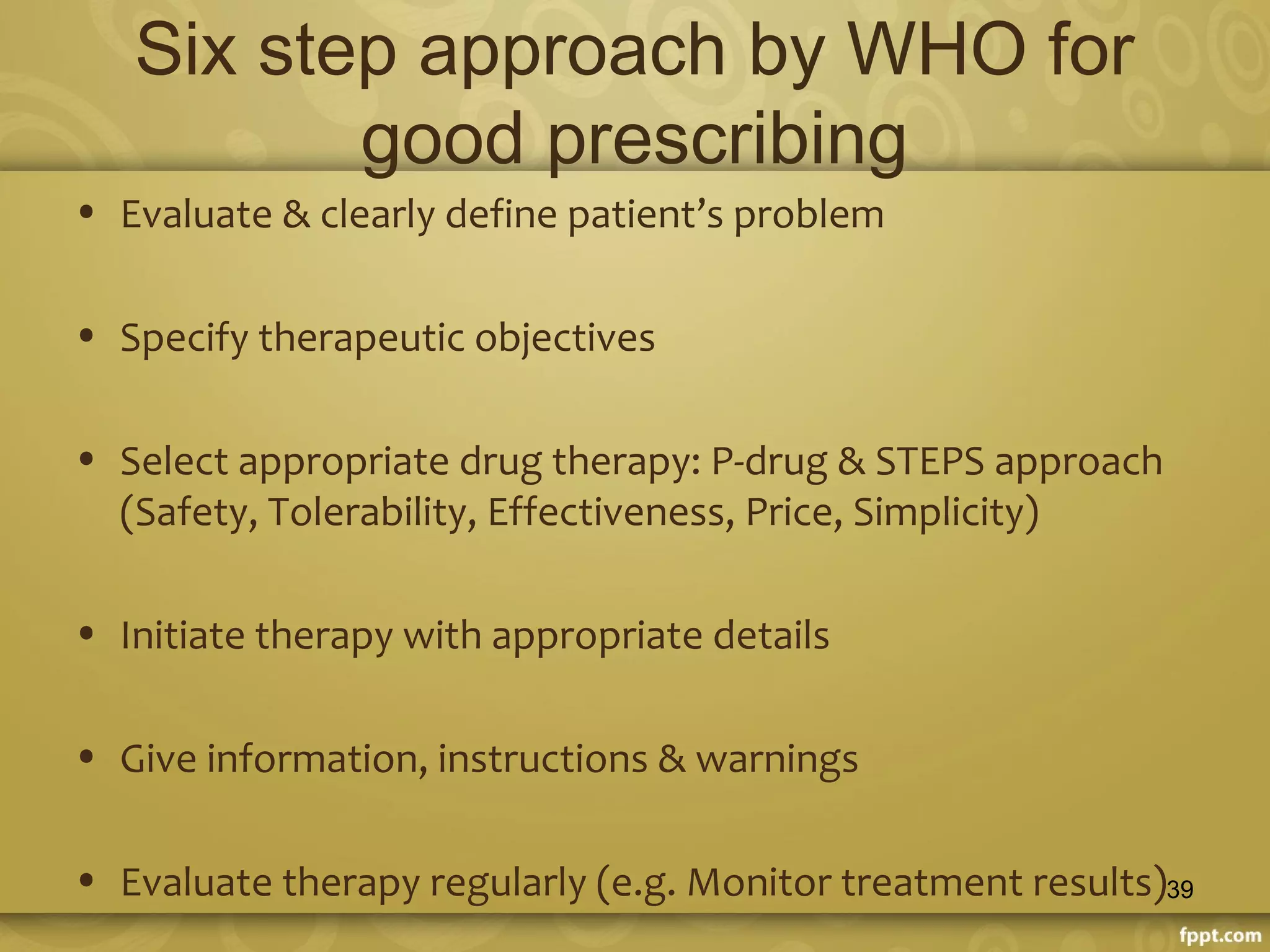 Six step approach by WHO for
good prescribing
• Evaluate & clearly define patient’s problem
• Specify therapeutic objectives
• Select appropriate drug therapy: P-drug & STEPS approach
(Safety, Tolerability, Effectiveness, Price, Simplicity)
• Initiate therapy with appropriate details
• Give information, instructions & warnings
• Evaluate therapy regularly (e.g. Monitor treatment results)39
 