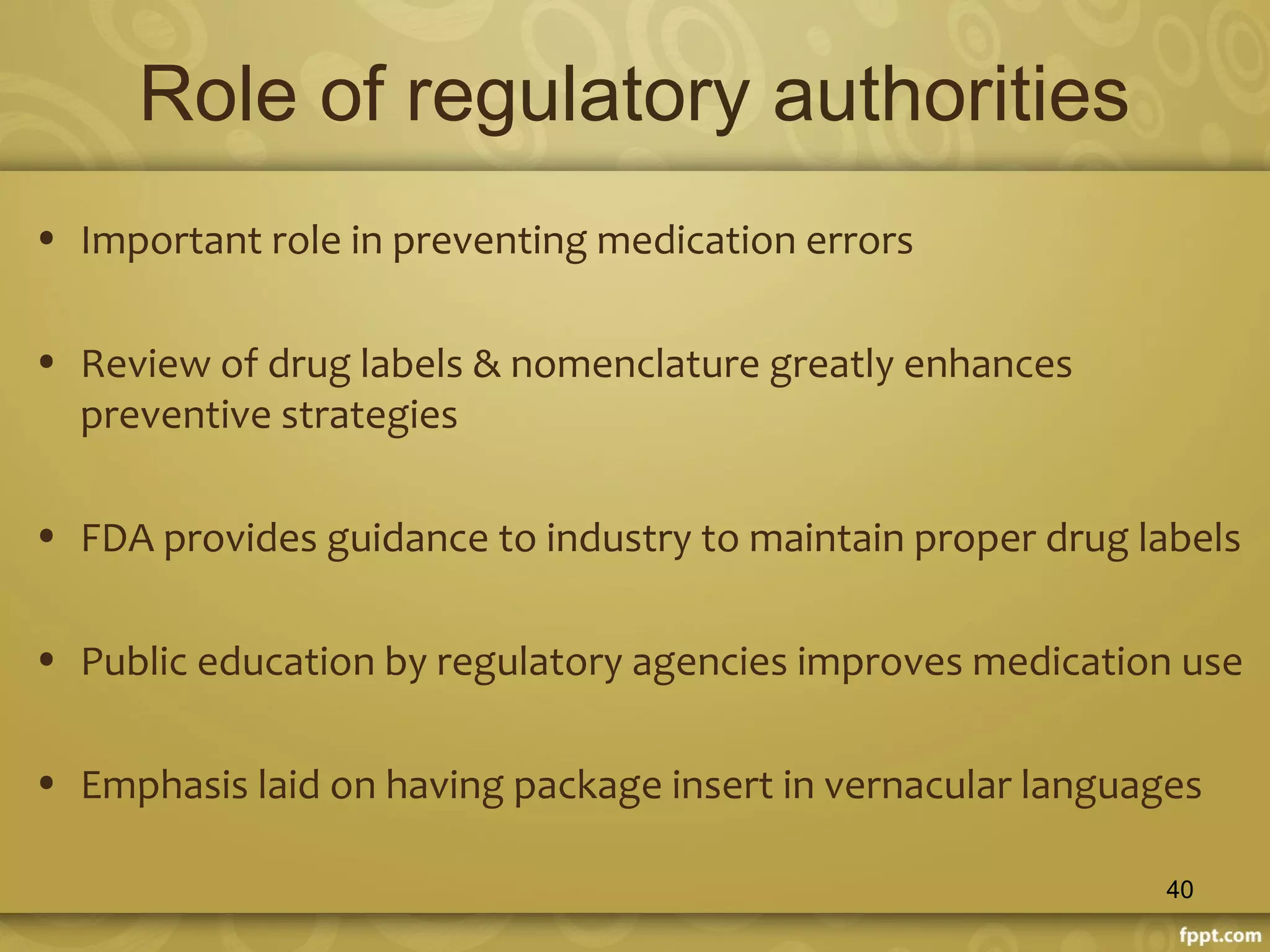 Role of regulatory authorities
• Important role in preventing medication errors
• Review of drug labels & nomenclature greatly enhances
preventive strategies
• FDA provides guidance to industry to maintain proper drug labels
• Public education by regulatory agencies improves medication use
• Emphasis laid on having package insert in vernacular languages
40
 