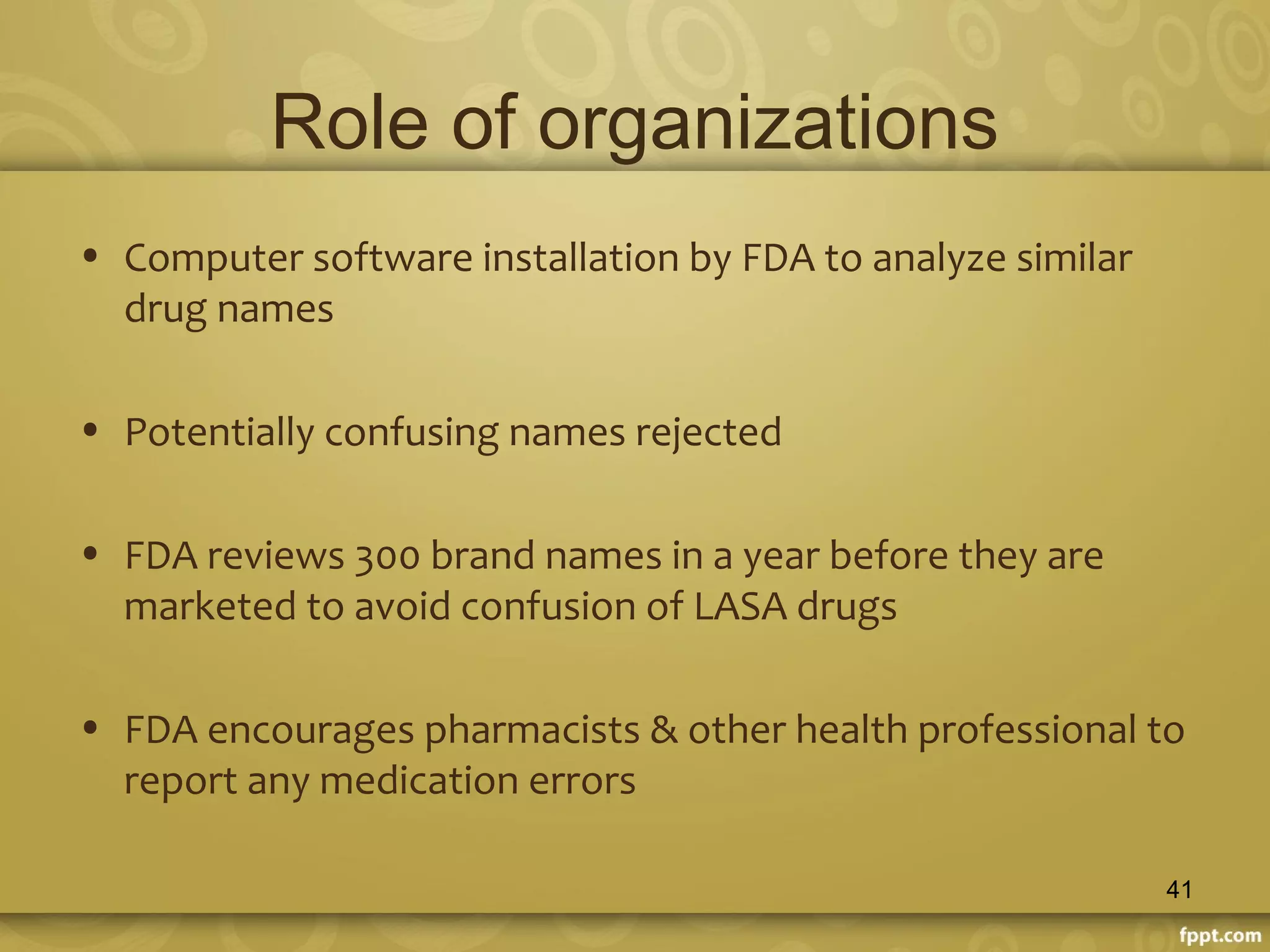 Role of organizations
• Computer software installation by FDA to analyze similar
drug names
• Potentially confusing names rejected
• FDA reviews 300 brand names in a year before they are
marketed to avoid confusion of LASA drugs
• FDA encourages pharmacists & other health professional to
report any medication errors
41
 