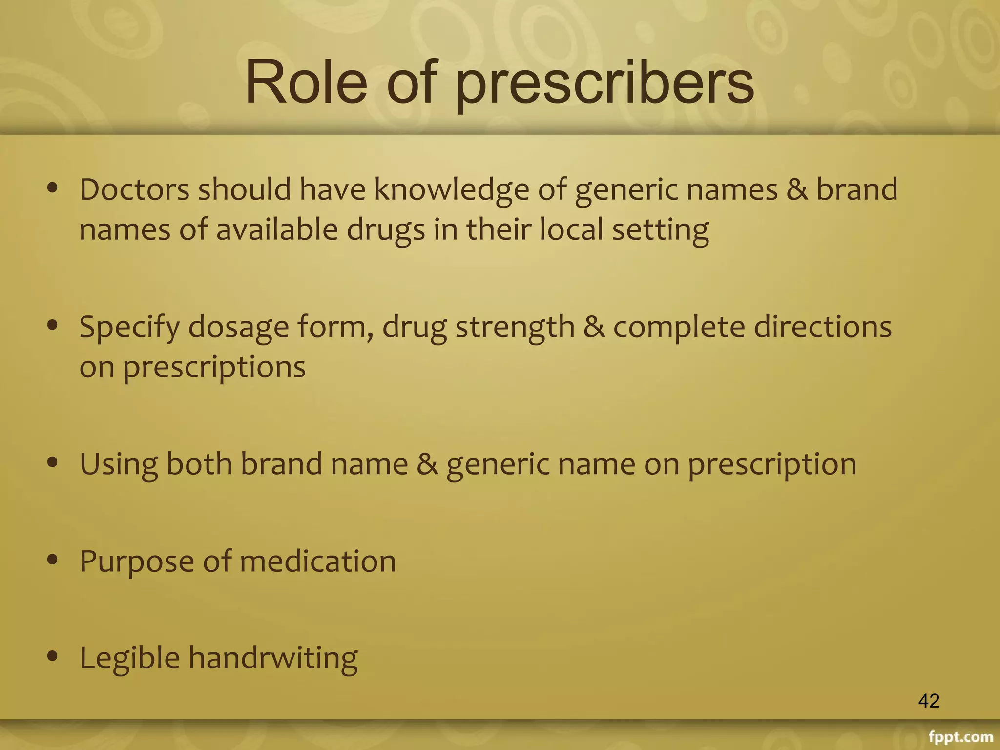 Role of prescribers
• Doctors should have knowledge of generic names & brand
names of available drugs in their local setting
• Specify dosage form, drug strength & complete directions
on prescriptions
• Using both brand name & generic name on prescription
• Purpose of medication
• Legible handrwiting
42
 