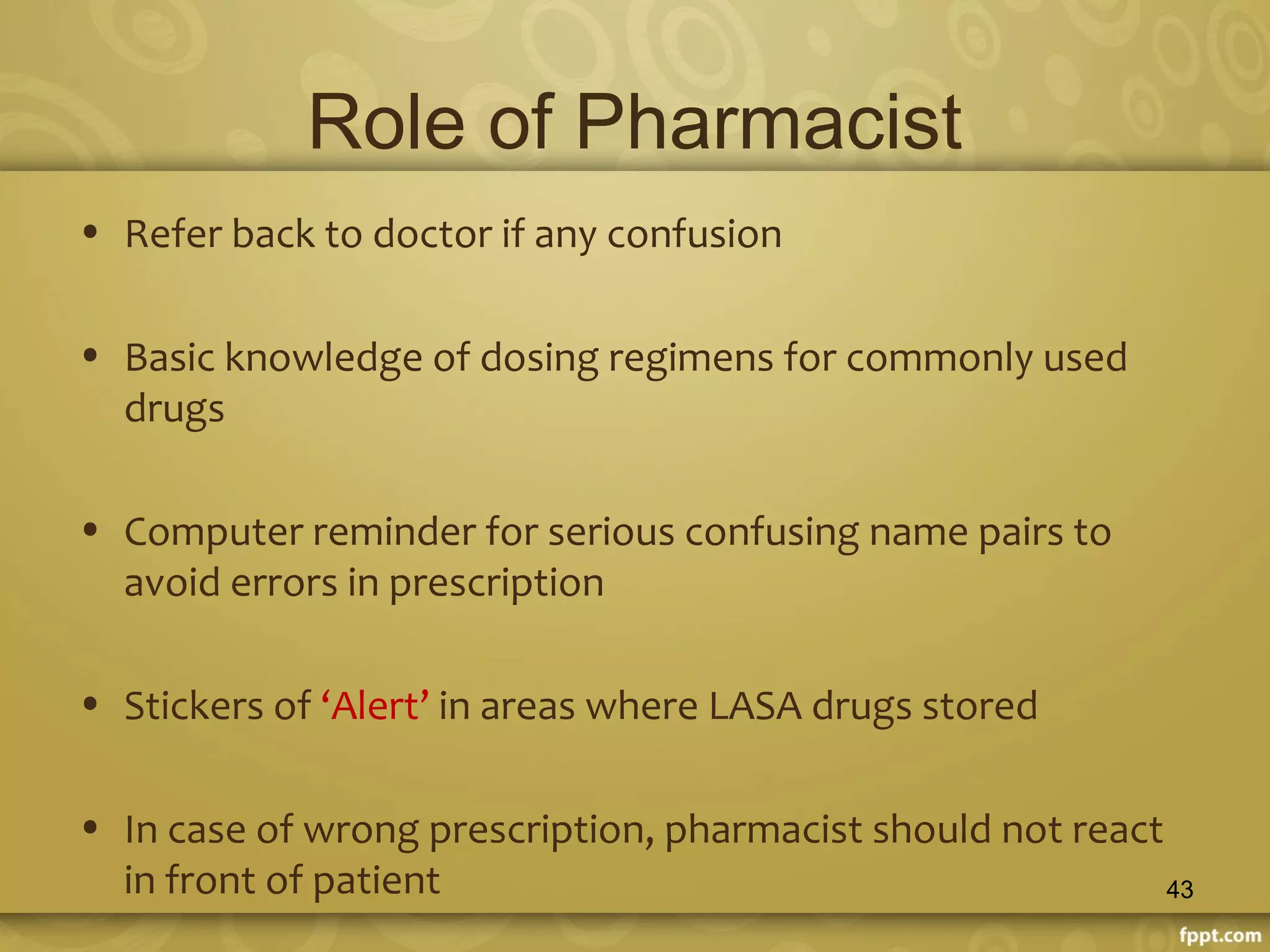 Role of Pharmacist
• Refer back to doctor if any confusion
• Basic knowledge of dosing regimens for commonly used
drugs
• Computer reminder for serious confusing name pairs to
avoid errors in prescription
• Stickers of ‘Alert’ in areas where LASA drugs stored
• In case of wrong prescription, pharmacist should not react
in front of patient 43
 