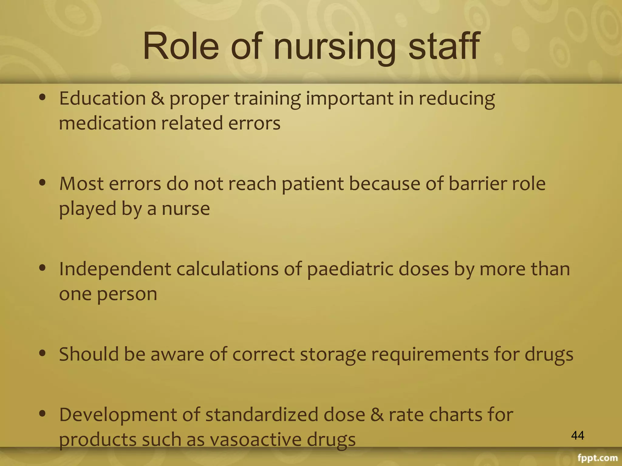 Role of nursing staff
• Education & proper training important in reducing
medication related errors
• Most errors do not reach patient because of barrier role
played by a nurse
• Independent calculations of paediatric doses by more than
one person
• Should be aware of correct storage requirements for drugs
• Development of standardized dose & rate charts for
products such as vasoactive drugs 44
 
