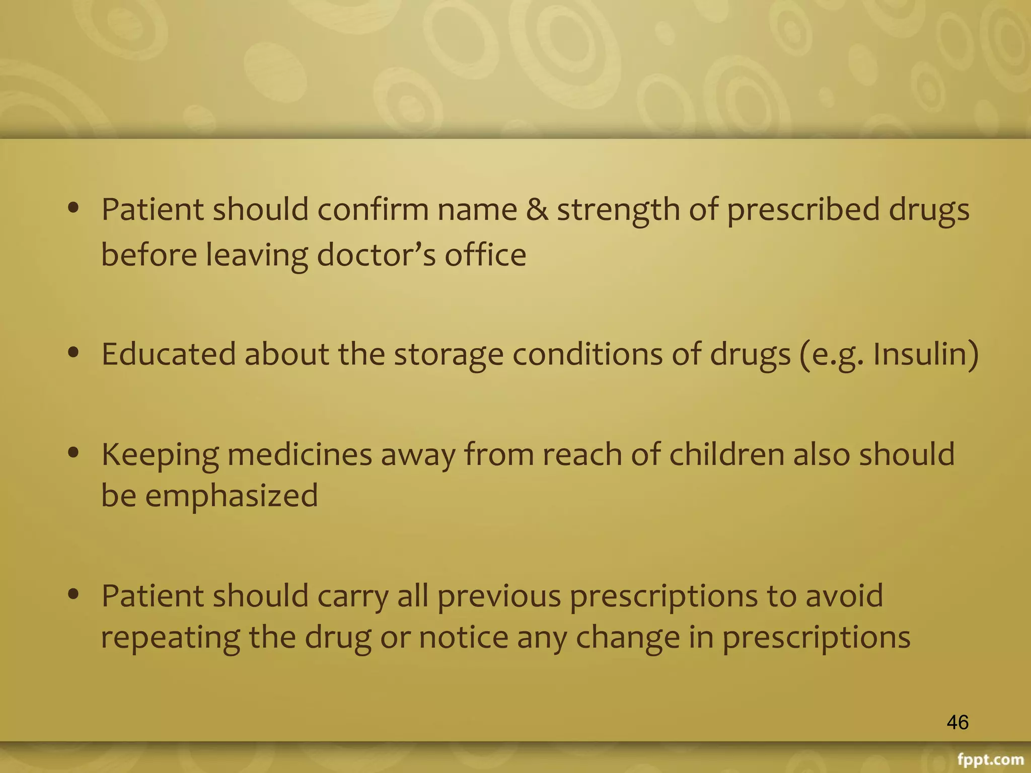 • Patient should confirm name & strength of prescribed drugs
before leaving doctor’s office
• Educated about the storage conditions of drugs (e.g. Insulin)
• Keeping medicines away from reach of children also should
be emphasized
• Patient should carry all previous prescriptions to avoid
repeating the drug or notice any change in prescriptions
46
 