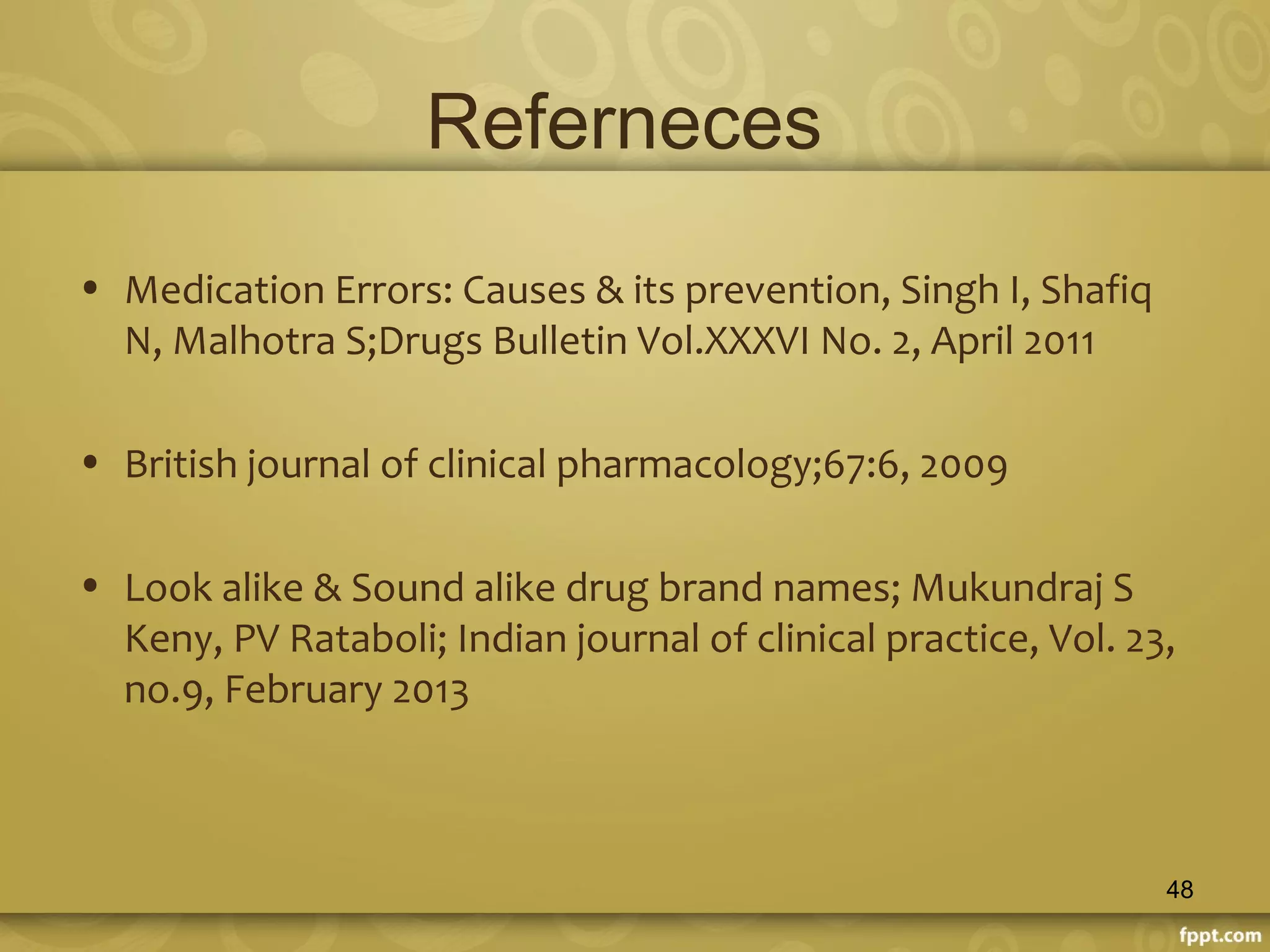 Referneces
• Medication Errors: Causes & its prevention, Singh I, Shafiq
N, Malhotra S;Drugs Bulletin Vol.XXXVI No. 2, April 2011
• British journal of clinical pharmacology;67:6, 2009
• Look alike & Sound alike drug brand names; Mukundraj S
Keny, PV Rataboli; Indian journal of clinical practice, Vol. 23,
no.9, February 2013
48
 