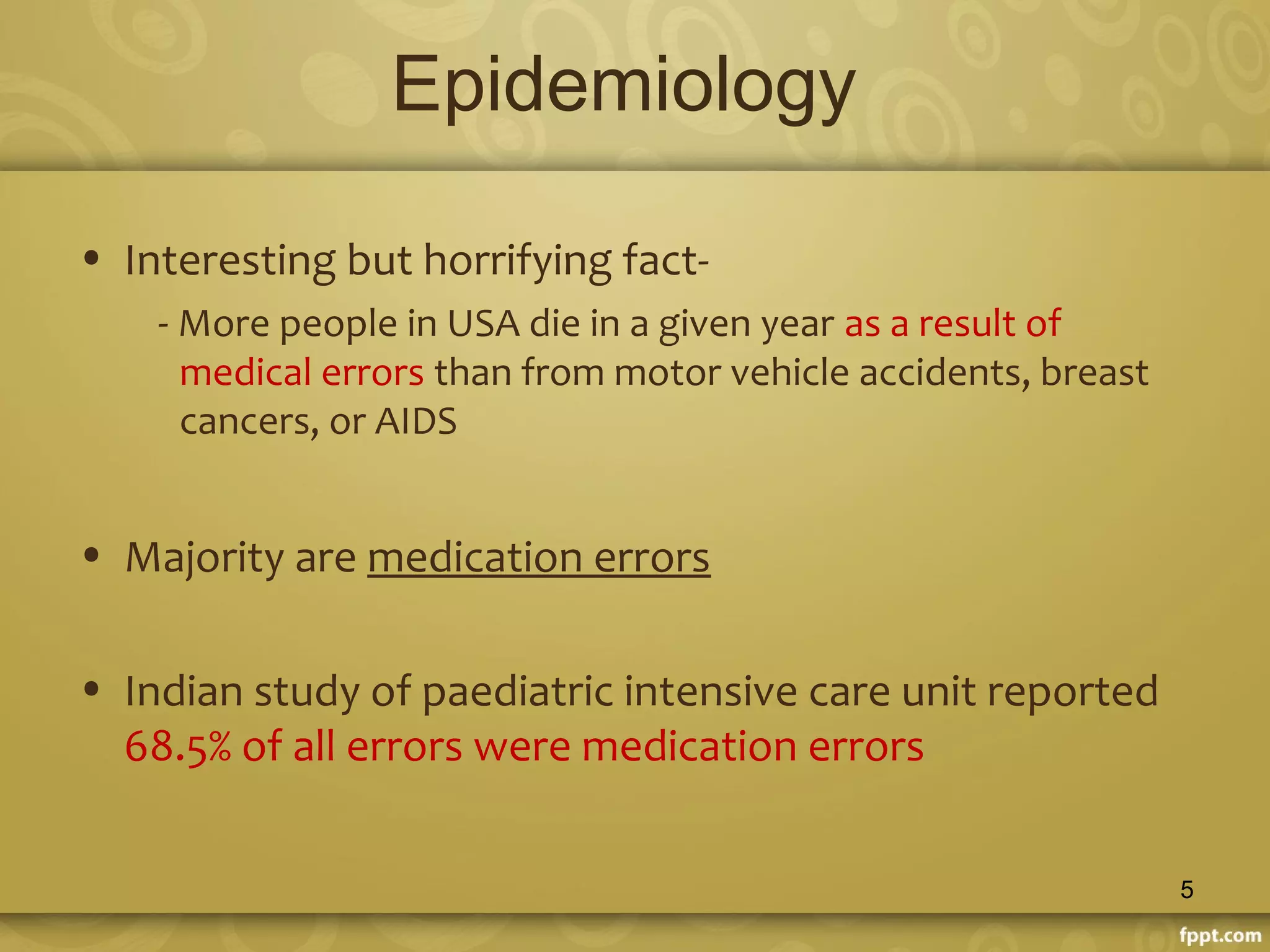 Epidemiology
• Interesting but horrifying fact-
- More people in USA die in a given year as a result of
medical errors than from motor vehicle accidents, breast
cancers, or AIDS
• Majority are medication errors
• Indian study of paediatric intensive care unit reported
68.5% of all errors were medication errors
5
 