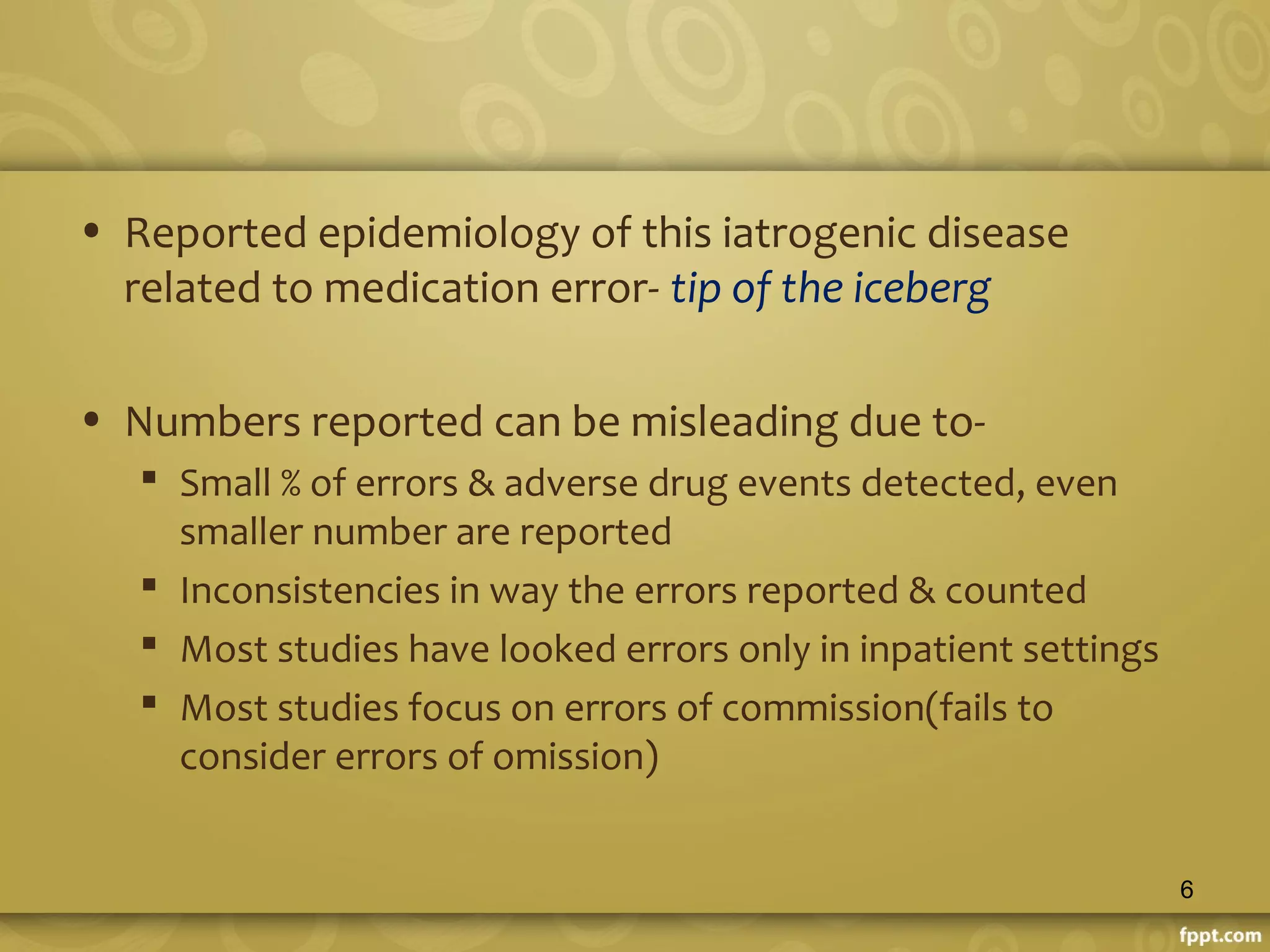 • Reported epidemiology of this iatrogenic disease
related to medication error- tip of the iceberg
• Numbers reported can be misleading due to-
 Small % of errors & adverse drug events detected, even
smaller number are reported
 Inconsistencies in way the errors reported & counted
 Most studies have looked errors only in inpatient settings
 Most studies focus on errors of commission(fails to
consider errors of omission)
6
 