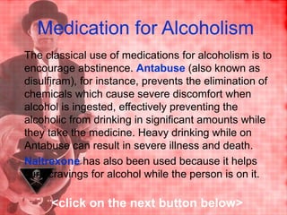 Medication for Alcoholism
The classical use of medications for alcoholism is to
encourage abstinence. Antabuse (also known as
disulfiram), for instance, prevents the elimination of
chemicals which cause severe discomfort when
alcohol is ingested, effectively preventing the
alcoholic from drinking in significant amounts while
they take the medicine. Heavy drinking while on
Antabuse can result in severe illness and death.
Naltrexone has also been used because it helps
curb cravings for alcohol while the person is on it.
<click on the next button below>
 