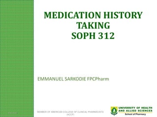 UNIVERSITY OF HEALTH
AND ALLIED SCIENCES
School of Pharmacy
MEDICATION HISTORY
TAKING
SOPH 312
EMMANUEL SARKODIE FPCPharm
2/27/2024 MEMBER OF AMERICAN COLLEGE OF CLINICAL PHARMACISTS
(ACCP)
 
