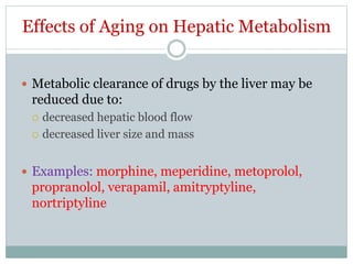 Effects of Aging on Hepatic Metabolism
 Metabolic clearance of drugs by the liver may be
reduced due to:
 decreased hepatic blood flow
 decreased liver size and mass
 Examples: morphine, meperidine, metoprolol,
propranolol, verapamil, amitryptyline,
nortriptyline
 
