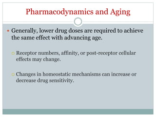 Pharmacodynamics and Aging
 Generally, lower drug doses are required to achieve
the same effect with advancing age.
 Receptor numbers, affinity, or post-receptor cellular
effects may change.
 Changes in homeostatic mechanisms can increase or
decrease drug sensitivity.
 