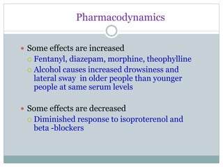 Pharmacodynamics
 Some effects are increased
 Fentanyl, diazepam, morphine, theophylline
 Alcohol causes increased drowsiness and
lateral sway in older people than younger
people at same serum levels
 Some effects are decreased
 Diminished response to isoproterenol and
beta -blockers
 