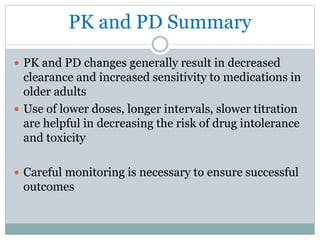 PK and PD Summary
 PK and PD changes generally result in decreased
clearance and increased sensitivity to medications in
older adults
 Use of lower doses, longer intervals, slower titration
are helpful in decreasing the risk of drug intolerance
and toxicity
 Careful monitoring is necessary to ensure successful
outcomes
 