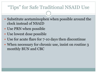 “Tips” for Safe Traditional NSAID Use
 Substitute acetaminophen when possible around the
clock instead of NSAID
 Use PRN when possible
 Use lowest dose possible
 Use for acute flare for 7-10 days then discontinue
 When necessary for chronic use, insist on routine 3
monthly BUN and CBC
 