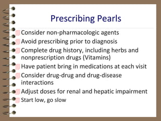 Consider non-pharmacologic agents
Avoid prescribing prior to diagnosis
Complete drug history, including herbs and
nonprescription drugs (Vitamins)
Have patient bring in medications at each visit
Consider drug-drug and drug-disease
interactions
Adjust doses for renal and hepatic impairment
 Start low, go slow
Prescribing Pearls
 