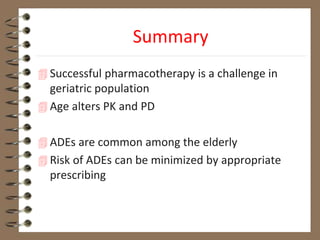 Summary
 Successful pharmacotherapy is a challenge in
geriatric population
 Age alters PK and PD
 ADEs are common among the elderly
 Risk of ADEs can be minimized by appropriate
prescribing
 