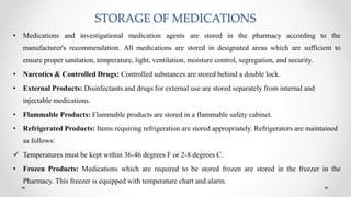 STORAGE OF MEDICATIONS
• Medications and investigational medication agents are stored in the pharmacy according to the
manufacturer's recommendation. All medications are stored in designated areas which are sufficient to
ensure proper sanitation, temperature, light, ventilation, moisture control, segregation, and security.
• Narcotics & Controlled Drugs: Controlled substances are stored behind a double lock.
• External Products: Disinfectants and drugs for external use are stored separately from internal and
injectable medications.
• Flammable Products: Flammable products are stored in a flammable safety cabinet.
• Refrigerated Products: Items requiring refrigeration are stored appropriately. Refrigerators are maintained
as follows:
 Temperatures must be kept within 36-46 degrees F or 2-8 degrees C.
• Frozen Products: Medications which are required to be stored frozen are stored in the freezer in the
Pharmacy. This freezer is equipped with temperature chart and alarm.
 