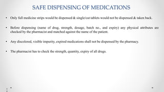 SAFE DISPENSING OF MEDICATIONS
• Only full medicine strips would be dispensed & single/cut tablets would not be dispensed & taken back.
• Before dispensing (name of drug, strength, dosage, batch no., and expiry) any physical attributes are
checked by the pharmacist and matched against the name of the patient.
• Any discolored, visible impurity, expired medications shall not be dispensed by the pharmacy.
• The pharmacist has to check the strength, quantity, expiry of all drugs.
1
 
