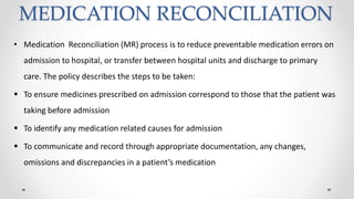 MEDICATION RECONCILIATION
• Medication Reconciliation (MR) process is to reduce preventable medication errors on
admission to hospital, or transfer between hospital units and discharge to primary
care. The policy describes the steps to be taken:
 To ensure medicines prescribed on admission correspond to those that the patient was
taking before admission
 To identify any medication related causes for admission
 To communicate and record through appropriate documentation, any changes,
omissions and discrepancies in a patient’s medication
 