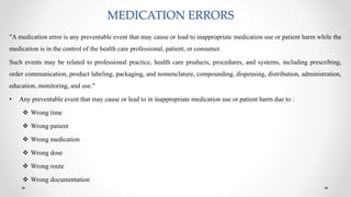 MEDICATION ERRORS
"A medication error is any preventable event that may cause or lead to inappropriate medication use or patient harm while the
medication is in the control of the health care professional, patient, or consumer.
Such events may be related to professional practice, health care products, procedures, and systems, including prescribing,
order communication, product labeling, packaging, and nomenclature, compounding, dispensing, distribution, administration,
education, monitoring, and use."
• Any preventable event that may cause or lead to in inappropriate medication use or patient harm due to :
 Wrong time
 Wrong patient
 Wrong medication
 Wrong dose
 Wrong route
 Wrong documentation
 