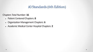 JCI Standards(6th Edition)
Chapters Total Number: 16
● Patient CenteredChapters: 8
● OrganizationManagement Chapters: 6
● Academic Medical Center Hospital Chapters: 2
 