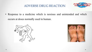 ADVERSE DRUG REACTION
• Response to a medicine which is noxious and unintended and which
occurs at doses normally used in human.
 