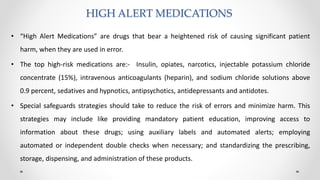 HIGH ALERT MEDICATIONS
• “High Alert Medications” are drugs that bear a heightened risk of causing significant patient
harm, when they are used in error.
• The top high-risk medications are:- Insulin, opiates, narcotics, injectable potassium chloride
concentrate (15%), intravenous anticoagulants (heparin), and sodium chloride solutions above
0.9 percent, sedatives and hypnotics, antipsychotics, antidepressants and antidotes.
• Special safeguards strategies should take to reduce the risk of errors and minimize harm. This
strategies may include like providing mandatory patient education, improving access to
information about these drugs; using auxiliary labels and automated alerts; employing
automated or independent double checks when necessary; and standardizing the prescribing,
storage, dispensing, and administration of these products.
 