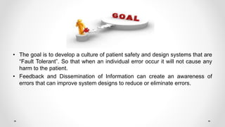 • The goal is to develop a culture of patient safety and design systems that are
“Fault Tolerant”. So that when an individual error occur it will not cause any
harm to the patient.
• Feedback and Dissemination of Information can create an awareness of
errors that can improve system designs to reduce or eliminate errors.
 
