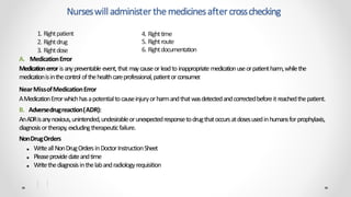 A. MedicationError
Medicationerror isanypreventable event,that maycauseorleadto inappropriate medicationuseorpatientharm,whilethe
medicationisinthecontrol ofthehealthcareprofessional,patientorconsumer.
NearMissofMedicationError
AMedicationErrorwhichhasapotentialtocauseinjuryorharmandthatwasdetectedandcorrectedbeforeit reachedthepatient.
B. Adversedrugreaction(ADR):
AnADRisanynoxious,unintended,undesirableorunexpectedresponsetodrugthatoccursatdosesusedinhumansforprophylaxis,
diagnosisortherapy,excludingtherapeuticfailure.
NonDrugOrders
■ Writeall NonDrugOrdersinDoctorInstructionSheet
■ Pleaseprovidedateandtime
■ Writethediagnosisinthelabandradiologyrequisition
Nurseswilladministerthemedicinesaftercrosschecking
1. Rightpatient
2. Rightdrug
3. Rightdose
4. Righttime
5. Rightroute
6. Rightdocumentation
 