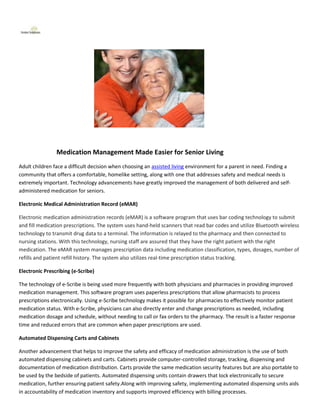 Medication Management Made Easier for Senior Living
Adult children face a difficult decision when choosing an assisted living environment for a parent in need. Finding a
community that offers a comfortable, homelike setting, along with one that addresses safety and medical needs is
extremely important. Technology advancements have greatly improved the management of both delivered and self-
administered medication for seniors.

Electronic Medical Administration Record (eMAR)

Electronic medication administration records (eMAR) is a software program that uses bar coding technology to submit
and fill medication prescriptions. The system uses hand-held scanners that read bar codes and utilize Bluetooth wireless
technology to transmit drug data to a terminal. The information is relayed to the pharmacy and then connected to
nursing stations. With this technology, nursing staff are assured that they have the right patient with the right
medication. The eMAR system manages prescription data including medication classification, types, dosages, number of
refills and patient refill history. The system also utilizes real-time prescription status tracking.

Electronic Prescribing (e-Scribe)

The technology of e-Scribe is being used more frequently with both physicians and pharmacies in providing improved
medication management. This software program uses paperless prescriptions that allow pharmacists to process
prescriptions electronically. Using e-Scribe technology makes it possible for pharmacies to effectively monitor patient
medication status. With e-Scribe, physicians can also directly enter and change prescriptions as needed, including
medication dosage and schedule, without needing to call or fax orders to the pharmacy. The result is a faster response
time and reduced errors that are common when paper prescriptions are used.

Automated Dispensing Carts and Cabinets

Another advancement that helps to improve the safety and efficacy of medication administration is the use of both
automated dispensing cabinets and carts. Cabinets provide computer-controlled storage, tracking, dispensing and
documentation of medication distribution. Carts provide the same medication security features but are also portable to
be used by the bedside of patients. Automated dispensing units contain drawers that lock electronically to secure
medication, further ensuring patient safety.Along with improving safety, implementing automated dispensing units aids
in accountability of medication inventory and supports improved efficiency with billing processes.
 