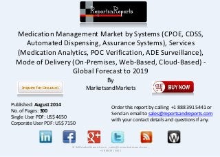 Medication Management Market by Systems (CPOE, CDSS,
Automated Dispensing, Assurance Systems), Services
(Medication Analytics, POC Verification, ADE Surveillance),
Mode of Delivery (On-Premises, Web-Based, Cloud-Based) -
Global Forecast to 2019
By
MarketsandMarkets
© RnRMarketResearch.com ; sales@rnrmarketresearch.com ;
+1 888 391 5441
Published: August 2014
No. of Pages: 300
Single User PDF: US$ 4650
Corporate User PDF: US$ 7150
Order this report by calling +1 888 391 5441 or
Send an email to sales@reportsandreports.com
with your contact details and questions if any.
 