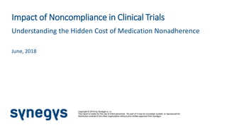 Copyright © 2018 by Synegys s.r.o.
This report is solely for the use of client personnel. No part of it may be circulated, quoted, or reproduced for
distribution outside of the client organization without prior written approval from Synegys.
Impact of Noncompliance in Clinical Trials
Understanding the Hidden Cost of Medication Nonadherence
June, 2018
 