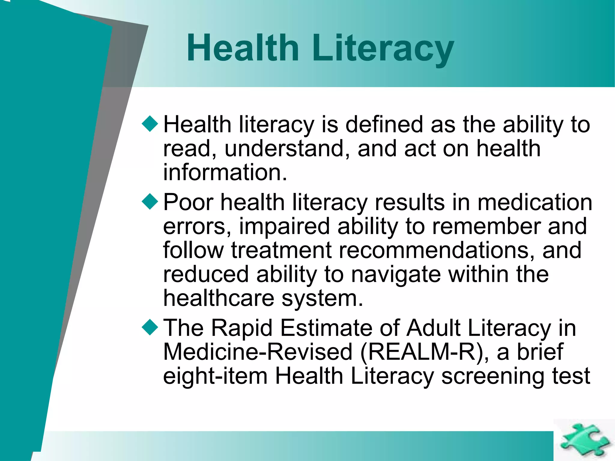 Health Literacy Health literacy is defined as the ability to read, understand, and act on health information.  Poor health literacy results in medication errors, impaired ability to remember and follow treatment recommendations, and reduced ability to navigate within the healthcare system.  The Rapid Estimate of Adult Literacy in Medicine-Revised (REALM-R), a brief eight-item Health Literacy screening test 