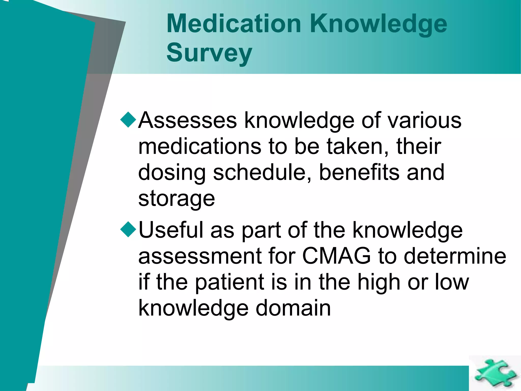 Medication Knowledge  Survey   Assesses knowledge of various medications to be taken, their dosing schedule, benefits and storage Useful as part of the knowledge assessment for CMAG to determine if the patient is in the high or low knowledge domain 