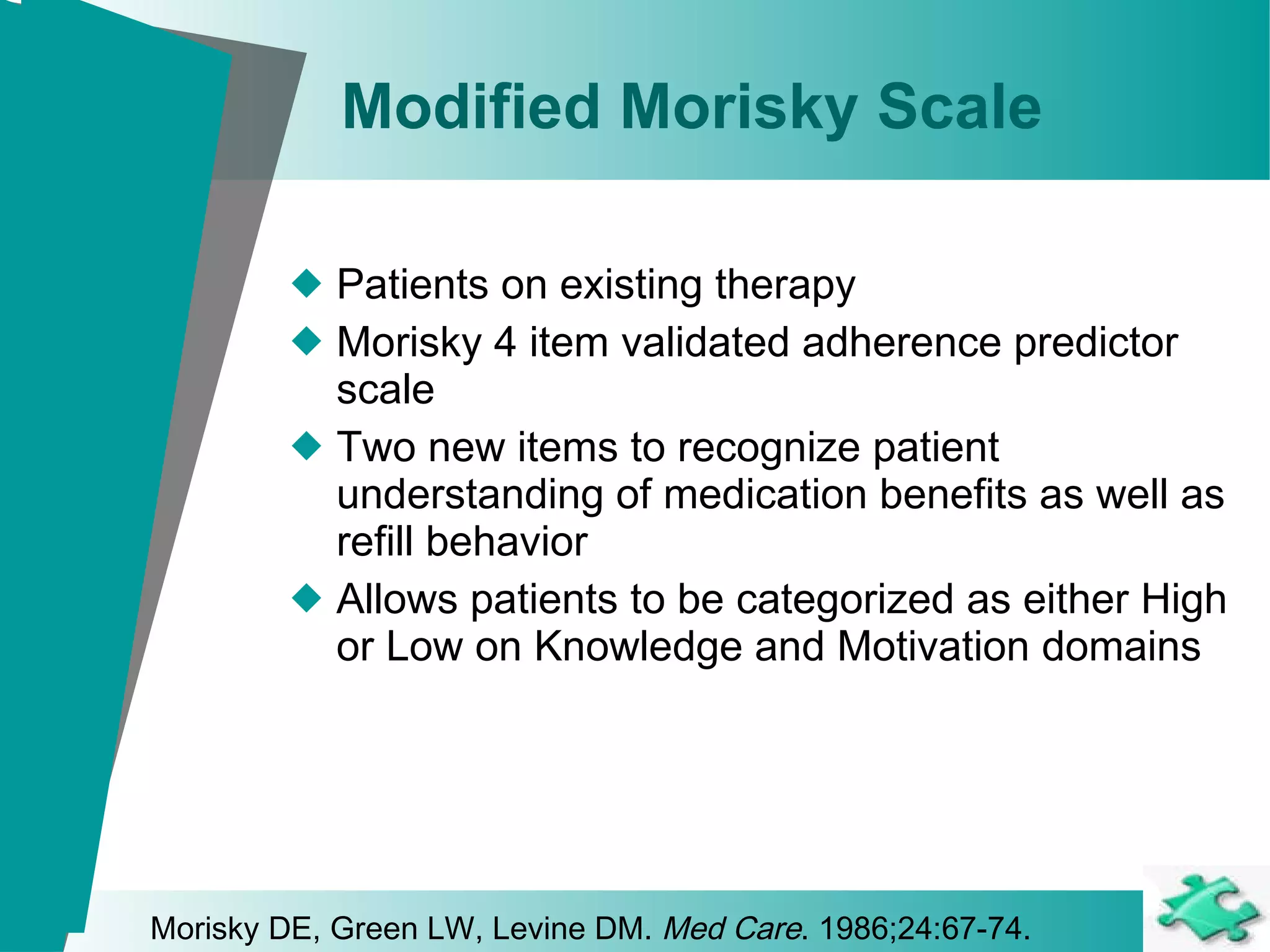 Modified Morisky Scale Patients on existing therapy Morisky 4 item validated adherence predictor scale  Two new items to recognize patient understanding of medication benefits as well as refill behavior Allows patients to be categorized as either High or Low on Knowledge and Motivation domains Morisky DE, Green LW, Levine DM.  Med Care . 1986;24:67-74. 