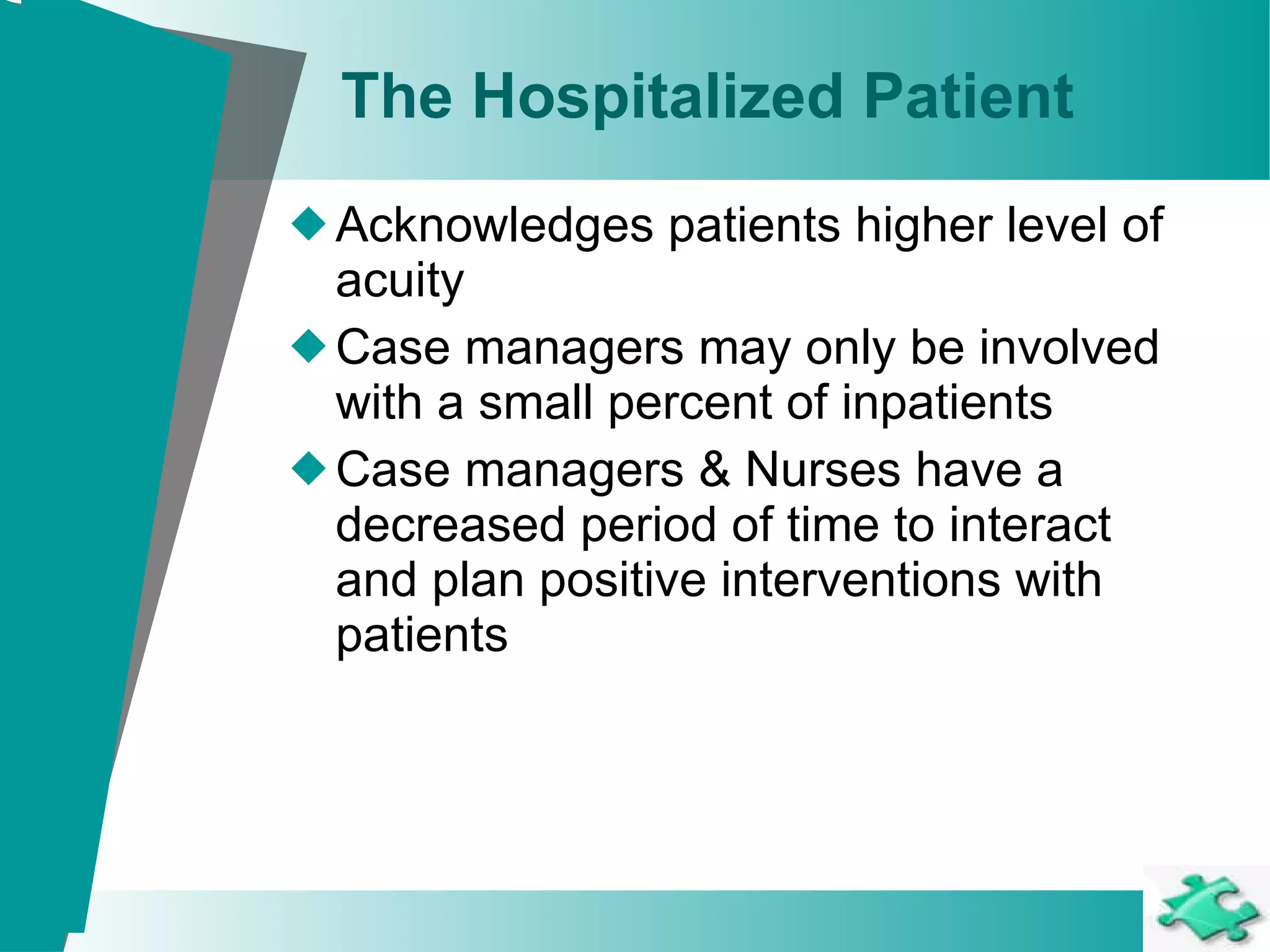 The Hospitalized Patient Acknowledges patients higher level of acuity Case managers may only be involved with a small percent of inpatients  Case managers & Nurses have a decreased period of time to interact and plan positive interventions with patients 