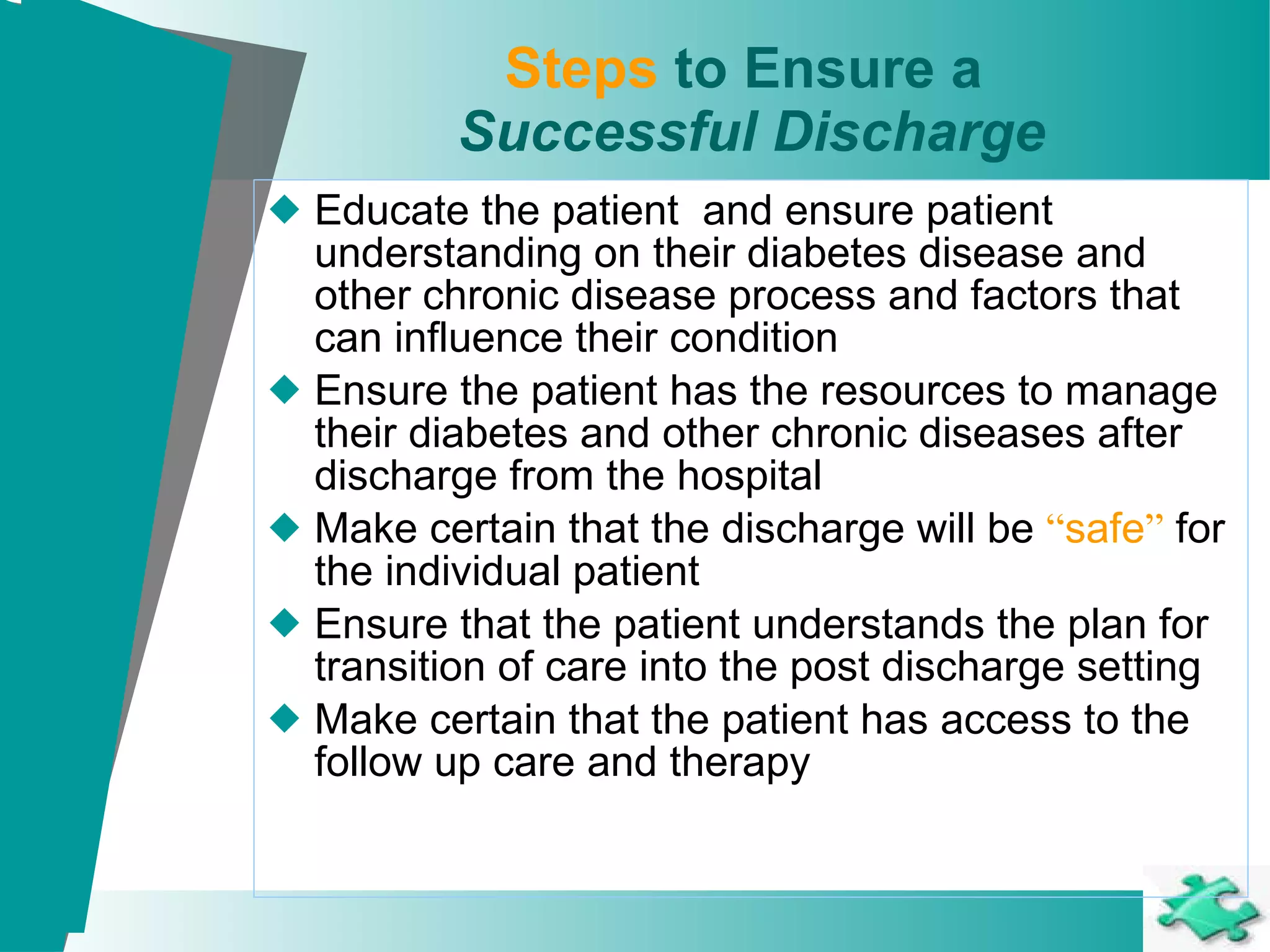 Steps  to Ensure a  Successful Discharge Educate the patient  and ensure patient understanding on their diabetes disease and other chronic disease process and factors that can influence their condition Ensure the patient has the resources to manage their diabetes and other chronic diseases after discharge from the hospital Make certain that the discharge will be  “ safe ”  for the individual patient Ensure that the patient understands the plan for transition of care into the post discharge setting Make certain that the patient has access to the follow up care and therapy   