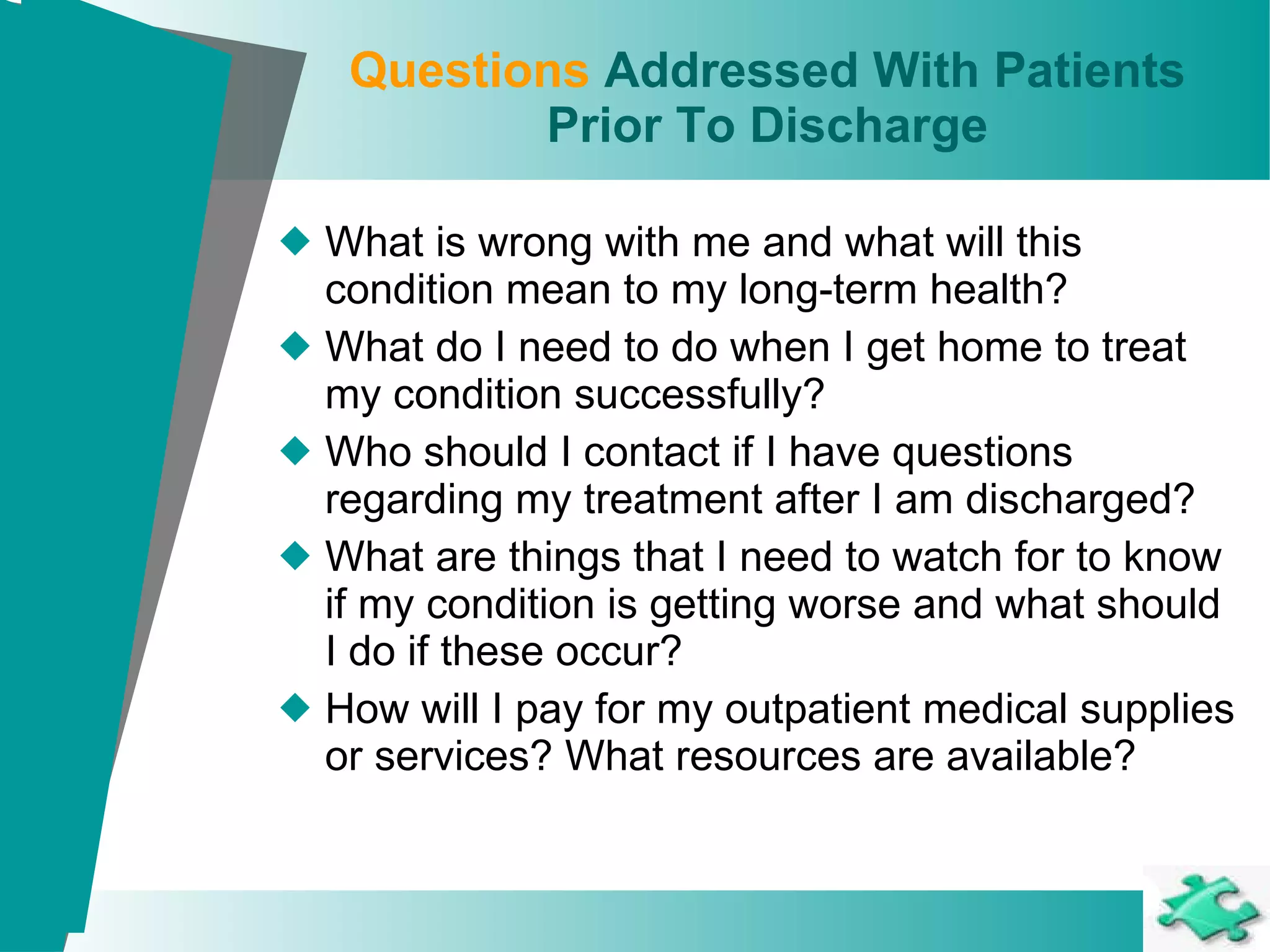 Questions  Addressed With Patients Prior To Discharge What is wrong with me and what will this condition mean to my long-term health? What do I need to do when I get home to treat my condition successfully? Who should I contact if I have questions regarding my treatment after I am discharged?  What are things that I need to watch for to know if my condition is getting worse and what should I do if these occur?  How will I pay for my outpatient medical supplies or services? What resources are available? 