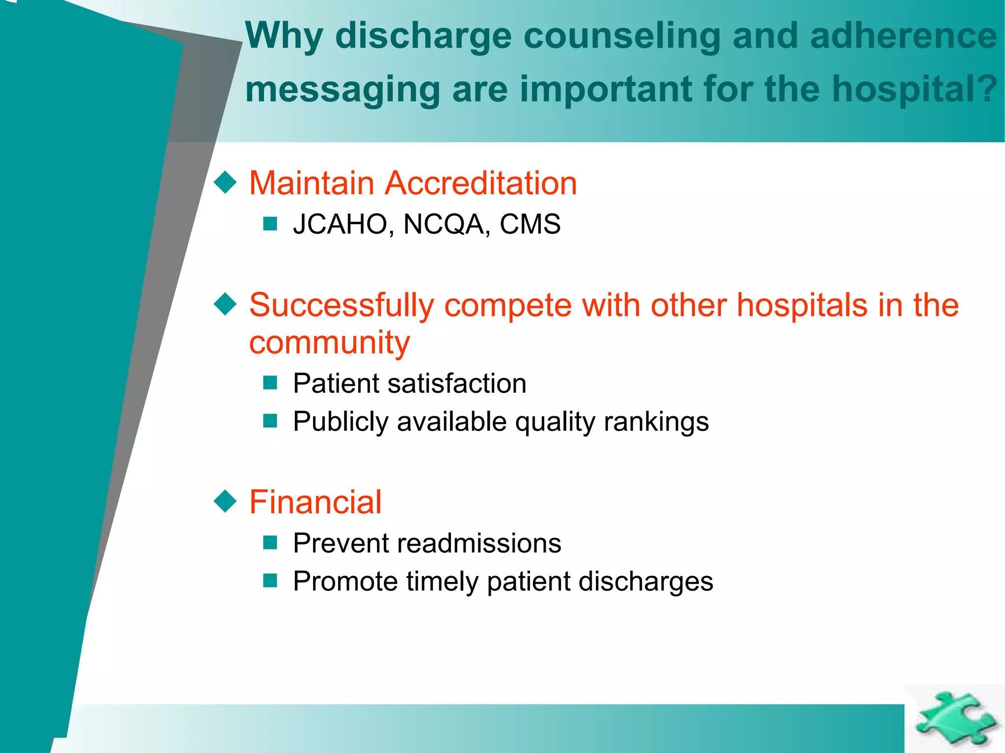 Why discharge counseling and adherence messaging are important for the hospital?   Maintain Accreditation JCAHO, NCQA, CMS Successfully compete with other hospitals in the community Patient satisfaction Publicly available quality rankings Financial Prevent readmissions Promote timely patient discharges 