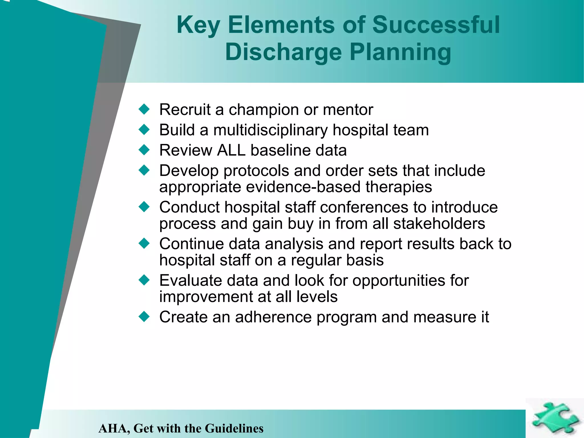 Key Elements of Successful Discharge Planning Recruit a champion or mentor Build a multidisciplinary hospital team Review ALL baseline data Develop protocols and order sets that include appropriate evidence-based therapies Conduct hospital staff conferences to introduce process and gain buy in from all stakeholders Continue data analysis and report results back to hospital staff on a regular basis Evaluate data and look for opportunities for improvement at all levels Create an adherence program and measure it AHA, Get with the Guidelines 