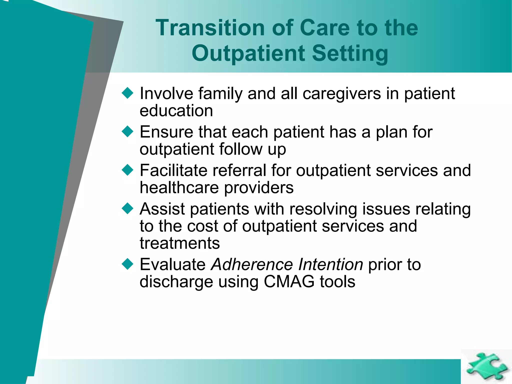 Transition of Care to the  Outpatient Setting Involve family and all caregivers in patient education Ensure that each patient has a plan for outpatient follow up Facilitate referral for outpatient services and healthcare providers Assist patients with resolving issues relating to the cost of outpatient services and treatments Evaluate  Adherence Intention  prior to discharge using CMAG tools 