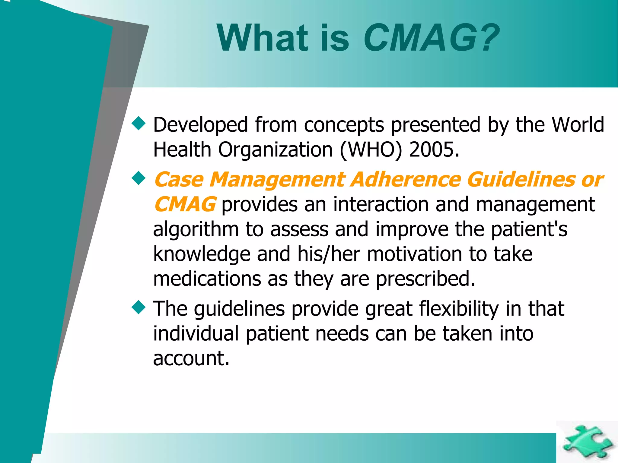 What is  CMAG? Developed from concepts presented by the World Health Organization (WHO) 2005. Case Management Adherence Guidelines or CMAG   provides an interaction and management algorithm to assess and improve the patient's knowledge and his/her motivation to take medications as they are prescribed.  The guidelines provide great flexibility in that individual patient needs can be taken into account.       